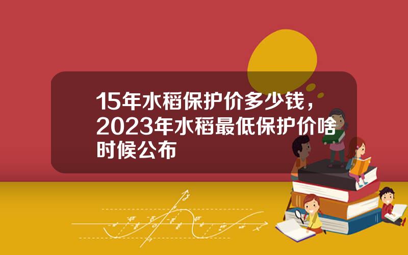 15年水稻保护价多少钱，2023年水稻最低保护价啥时候公布