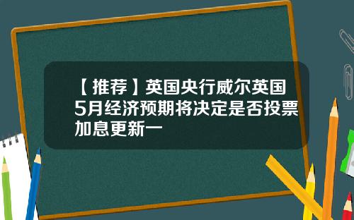 【推荐】英国央行威尔英国5月经济预期将决定是否投票加息更新一