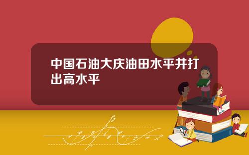 中国石油大庆油田水平井打出高水平