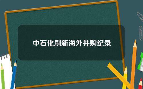 中石化刷新海外并购纪录