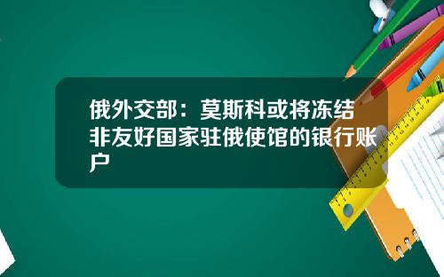 俄外交部：莫斯科或将冻结非友好国家驻俄使馆的银行账户