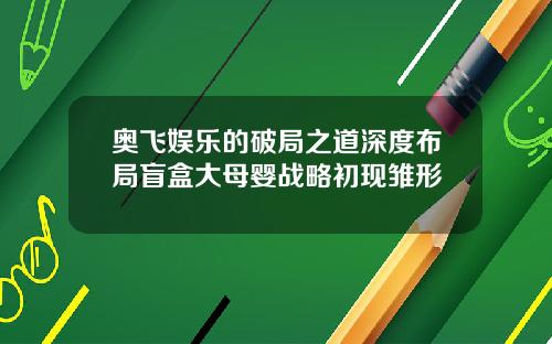 奥飞娱乐的破局之道深度布局盲盒大母婴战略初现雏形