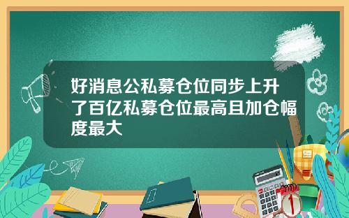 好消息公私募仓位同步上升了百亿私募仓位最高且加仓幅度最大