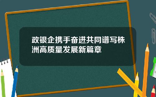 政银企携手奋进共同谱写株洲高质量发展新篇章