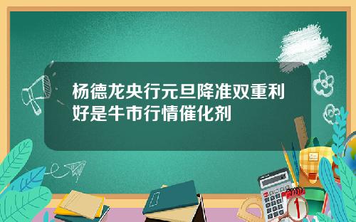 杨德龙央行元旦降准双重利好是牛市行情催化剂