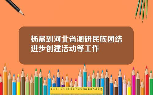 杨晶到河北省调研民族团结进步创建活动等工作