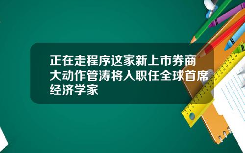 正在走程序这家新上市券商大动作管涛将入职任全球首席经济学家