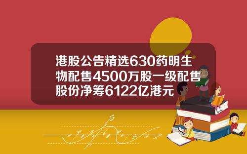 港股公告精选630药明生物配售4500万股一级配售股份净筹6122亿港元