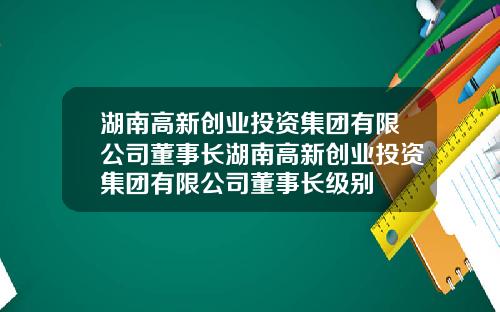 湖南高新创业投资集团有限公司董事长湖南高新创业投资集团有限公司董事长级别