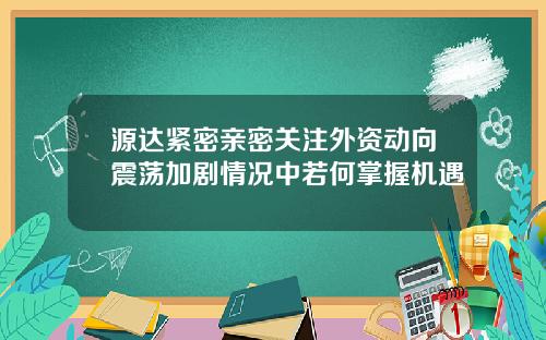 源达紧密亲密关注外资动向震荡加剧情况中若何掌握机遇