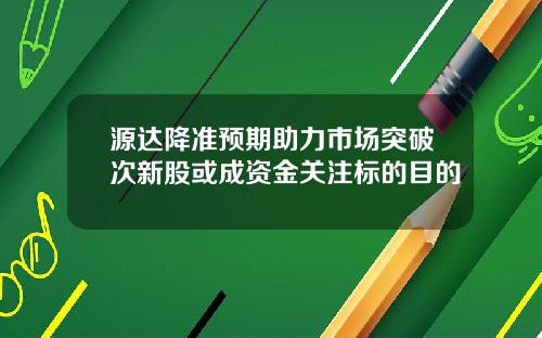 源达降准预期助力市场突破次新股或成资金关注标的目的