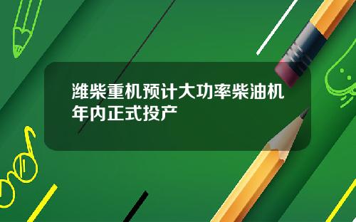 潍柴重机预计大功率柴油机年内正式投产