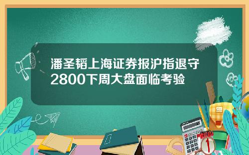 潘圣韬上海证券报沪指退守2800下周大盘面临考验