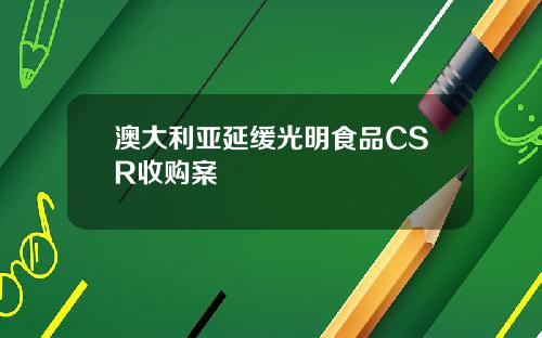 澳大利亚延缓光明食品CSR收购案