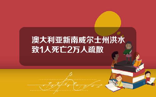 澳大利亚新南威尔士州洪水致1人死亡2万人疏散