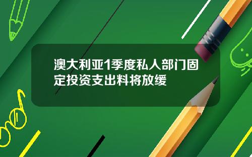 澳大利亚1季度私人部门固定投资支出料将放缓