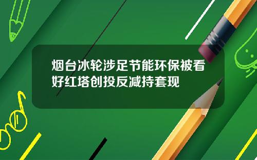 烟台冰轮涉足节能环保被看好红塔创投反减持套现