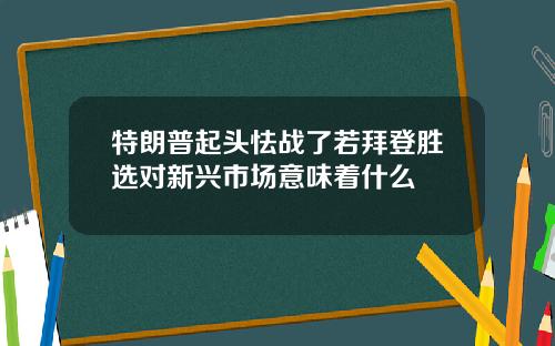 特朗普起头怯战了若拜登胜选对新兴市场意味着什么