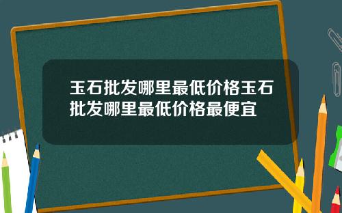 玉石批发哪里最低价格玉石批发哪里最低价格最便宜