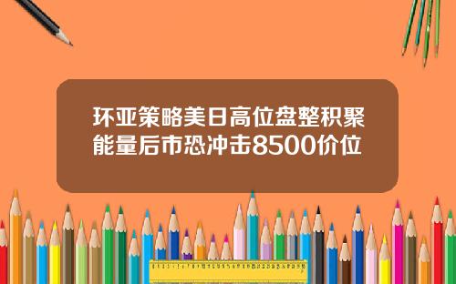 环亚策略美日高位盘整积聚能量后市恐冲击8500价位