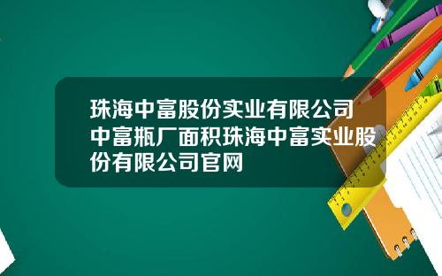 珠海中富股份实业有限公司中富瓶厂面积珠海中富实业股份有限公司官网