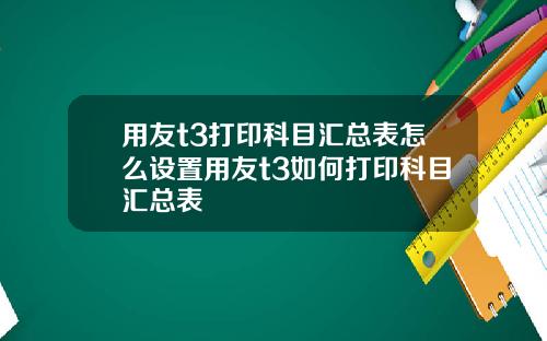 用友t3打印科目汇总表怎么设置用友t3如何打印科目汇总表