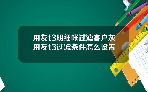 用友t3明细帐过滤客户灰用友t3过滤条件怎么设置