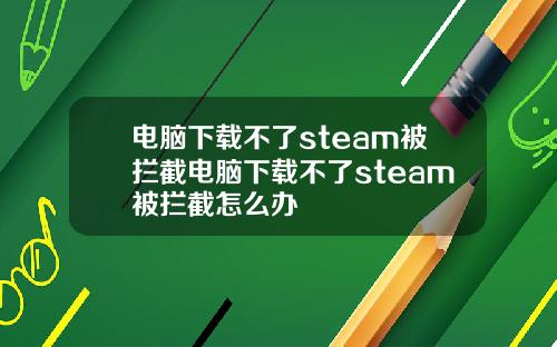 电脑下载不了steam被拦截电脑下载不了steam被拦截怎么办