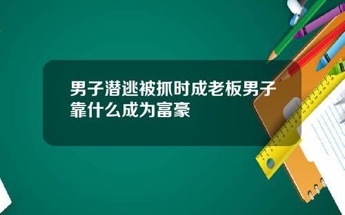 男子潜逃被抓时成老板男子靠什么成为富豪