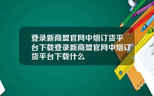 登录新商盟官网中烟订货平台下载登录新商盟官网中烟订货平台下载什么