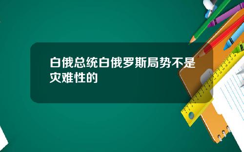 白俄总统白俄罗斯局势不是灾难性的