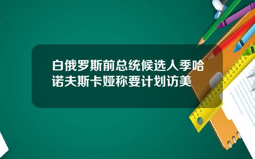 白俄罗斯前总统候选人季哈诺夫斯卡娅称要计划访美