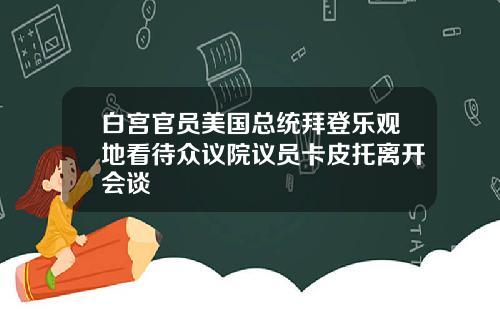 白宫官员美国总统拜登乐观地看待众议院议员卡皮托离开会谈