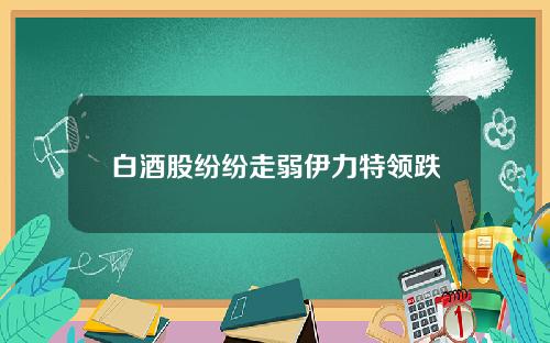 白酒股纷纷走弱伊力特领跌