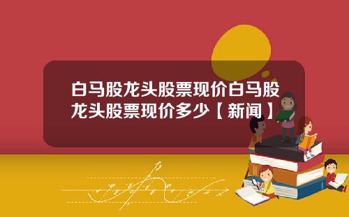 白马股龙头股票现价白马股龙头股票现价多少【新闻】