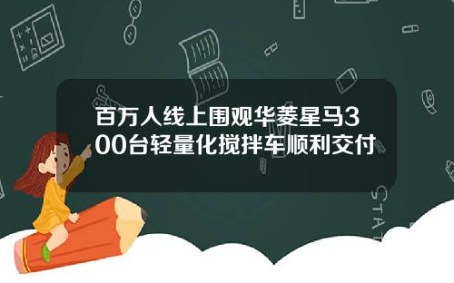 百万人线上围观华菱星马300台轻量化搅拌车顺利交付