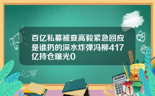 百亿私募被查高毅紧急回应是谁扔的深水炸弹冯柳417亿持仓曝光0