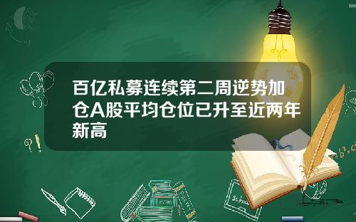 百亿私募连续第二周逆势加仓A股平均仓位已升至近两年新高