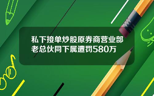 私下接单炒股原券商营业部老总伙同下属遭罚580万