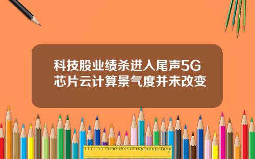 科技股业绩杀进入尾声5G芯片云计算景气度并未改变