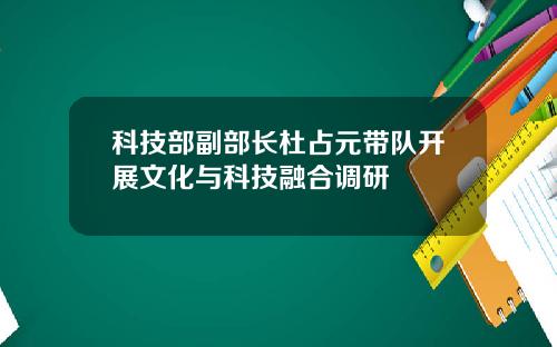 科技部副部长杜占元带队开展文化与科技融合调研