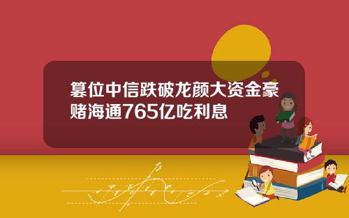 篡位中信跌破龙颜大资金豪赌海通765亿吃利息