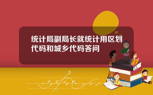 统计局副局长就统计用区划代码和城乡代码答问