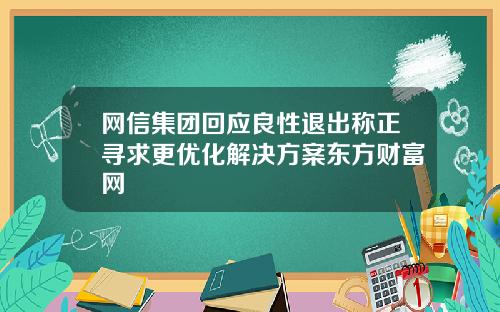 网信集团回应良性退出称正寻求更优化解决方案东方财富网