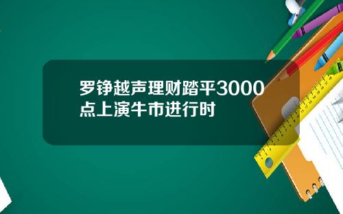 罗铮越声理财踏平3000点上演牛市进行时