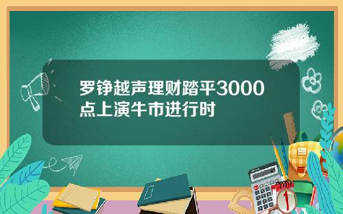 罗铮越声理财踏平3000点上演牛市进行时