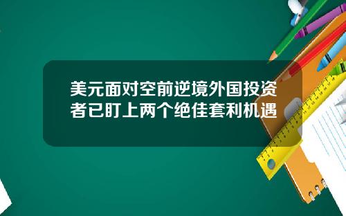 美元面对空前逆境外国投资者已盯上两个绝佳套利机遇