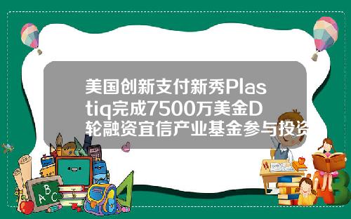 美国创新支付新秀Plastiq完成7500万美金D轮融资宜信产业基金参与投资