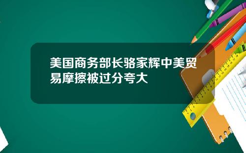 美国商务部长骆家辉中美贸易摩擦被过分夸大