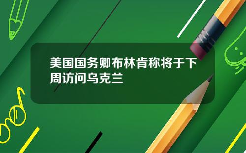 美国国务卿布林肯称将于下周访问乌克兰